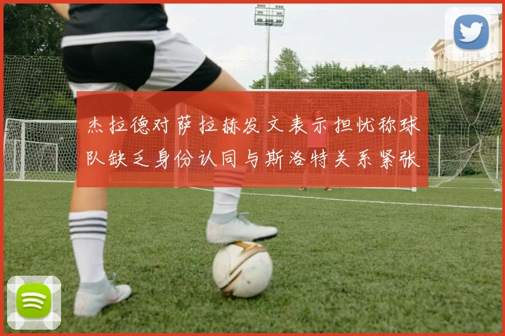 杰拉德对萨拉赫发文表示担忧称球队缺乏身份认同与斯洛特关系紧张