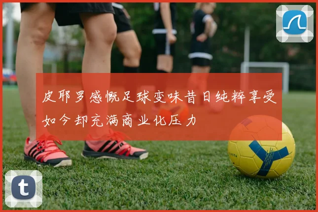 皮耶罗感慨足球变味昔日纯粹享受如今却充满商业化压力