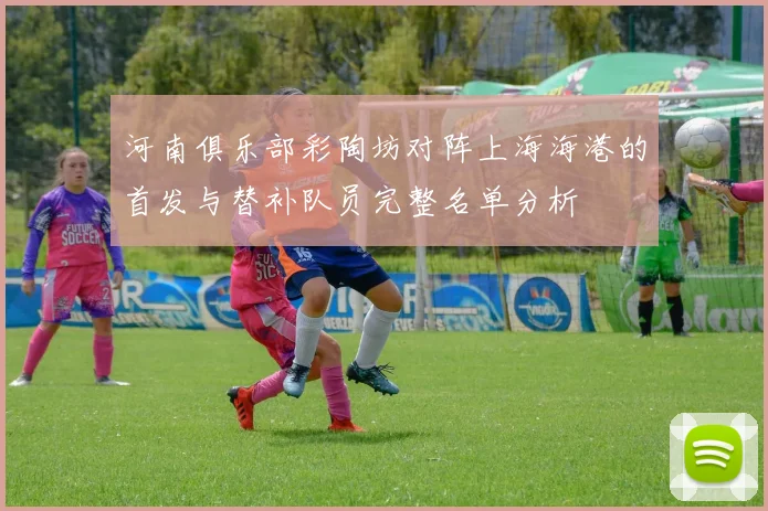 河南俱乐部彩陶坊对阵上海海港的首发与替补队员完整名单分析