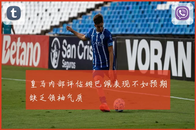皇马内部评估姆巴佩表现不如预期缺乏领袖气质