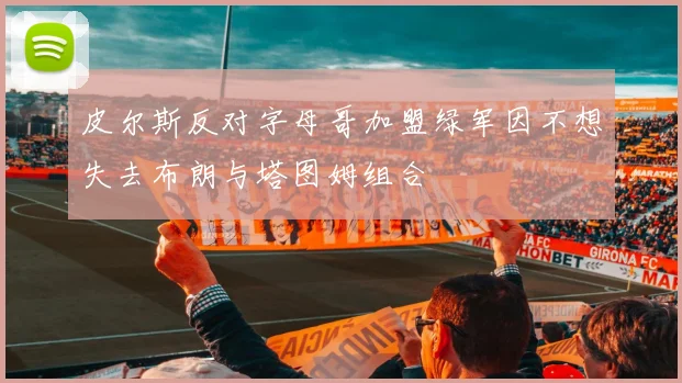 皮尔斯反对字母哥加盟绿军因不想失去布朗与塔图姆组合