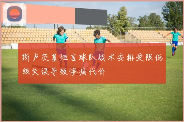 斯卢茨基坦言球队战术安排受限低级失误导致惨痛代价