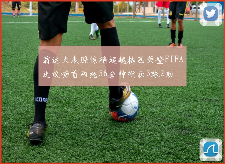 翁达夫表现惊艳超越梅西荣登FIFA进攻榜首两轮56分钟斩获3球2助