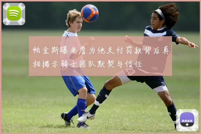 帕金斯曝老詹为他支付罚款背后真相揭示骑士团队默契与信任