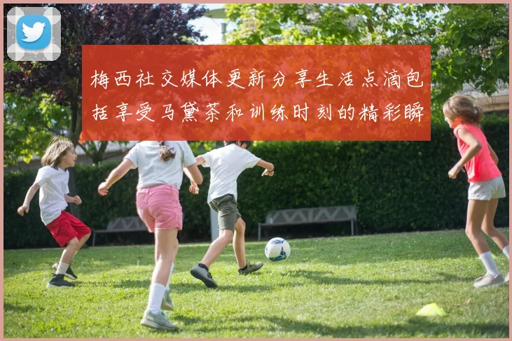 梅西社交媒体更新分享生活点滴包括享受马黛茶和训练时刻的精彩瞬间