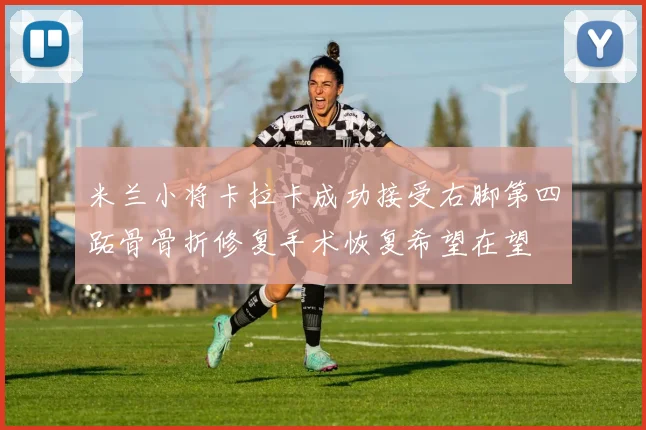 米兰小将卡拉卡成功接受右脚第四跖骨骨折修复手术恢复希望在望