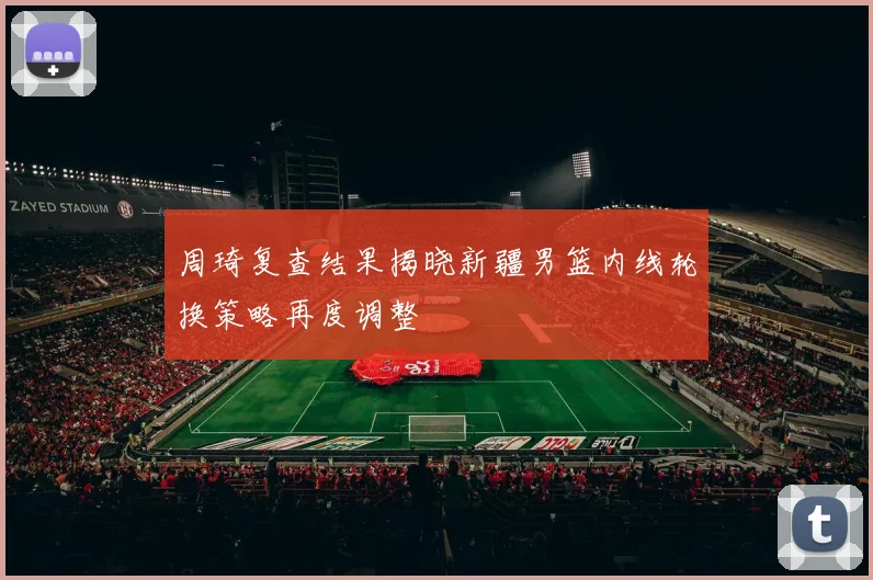 周琦复查结果揭晓新疆男篮内线轮换策略再度调整