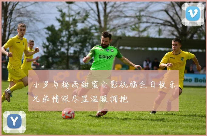 小罗与梅西甜蜜合影祝福生日快乐兄弟情深尽显温暖拥抱