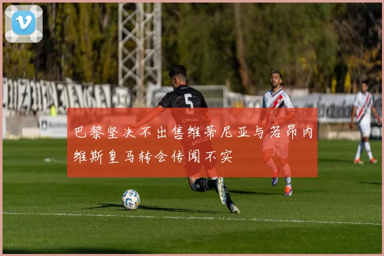巴黎坚决不出售维蒂尼亚与若昂内维斯皇马转会传闻不实