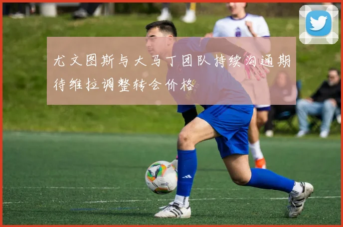 尤文图斯与大马丁团队持续沟通期待维拉调整转会价格