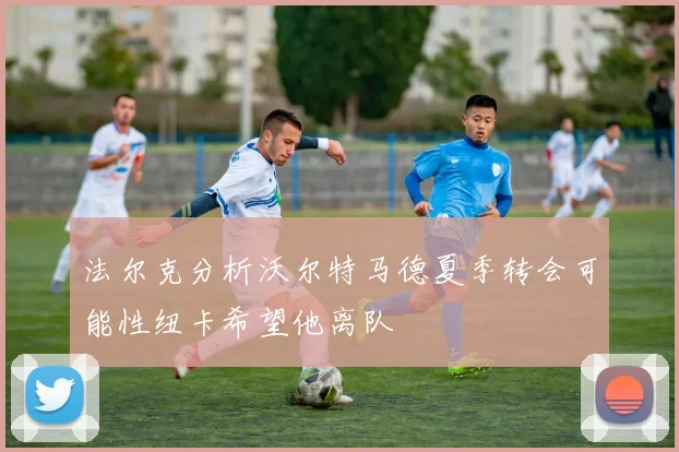 法尔克分析沃尔特马德夏季转会可能性纽卡希望他离队