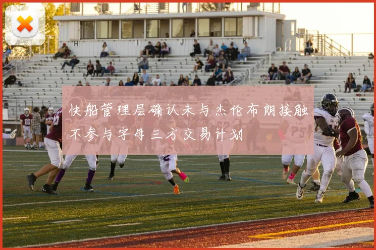 快船管理层确认未与杰伦布朗接触不参与字母三方交易计划