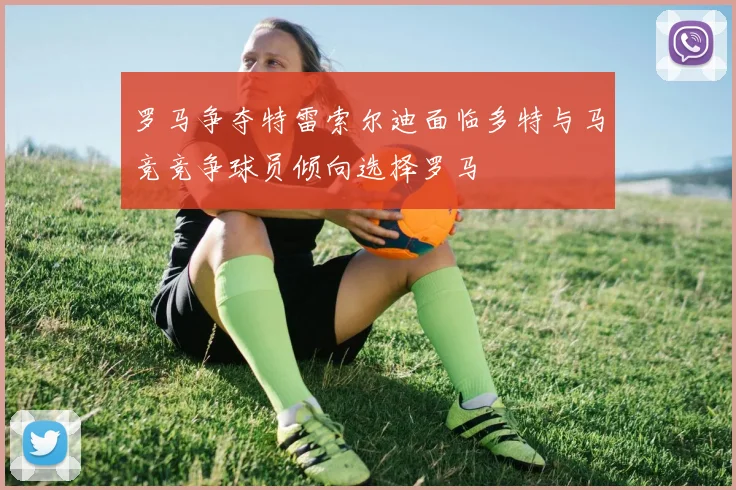 罗马争夺特雷索尔迪面临多特与马竞竞争球员倾向选择罗马