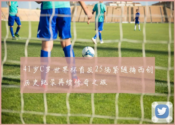 41岁C罗世界杯首发25场紧随梅西创历史纪录再续传奇之旅