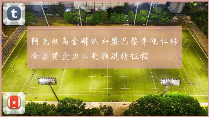 阿克利乌舍确认加盟巴黎李刚仁转会后将全力以赴推进新征程