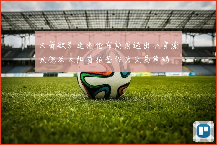 火箭欲引进杰伦布朗或送出小贾谢泼德及太阳首轮签作为交易筹码