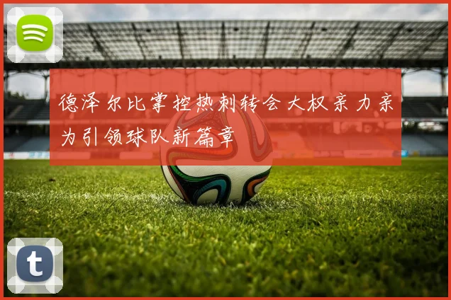 德泽尔比掌控热刺转会大权亲力亲为引领球队新篇章