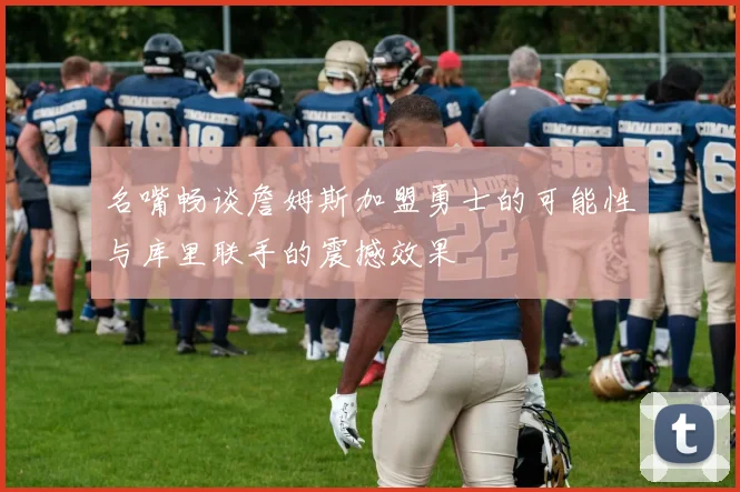 名嘴畅谈詹姆斯加盟勇士的可能性与库里联手的震撼效果