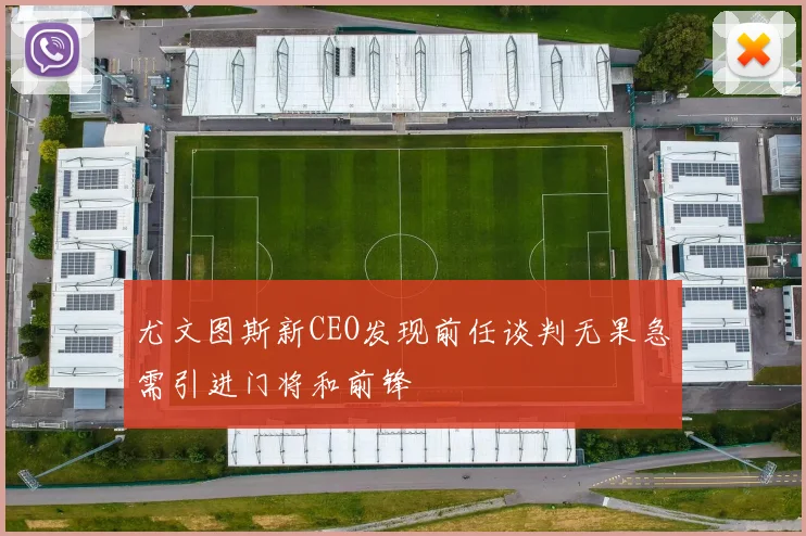 尤文图斯新CEO发现前任谈判无果急需引进门将和前锋