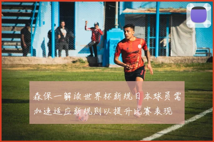 森保一解读世界杯新规日本球员需加速适应新规则以提升比赛表现