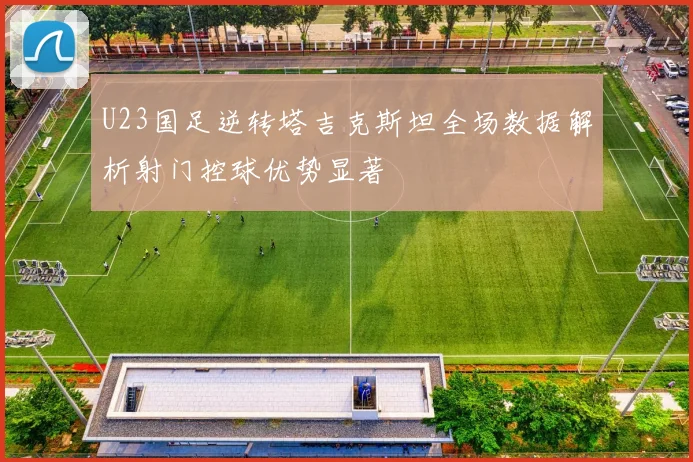U23国足逆转塔吉克斯坦全场数据解析射门控球优势显著