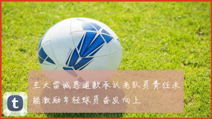王大雷诚恳道歉承认老队员责任未能激励年轻球员奋发向上