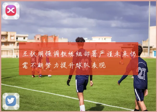 王秋明强调教练组部署严谨未来仍需不断努力提升球队表现