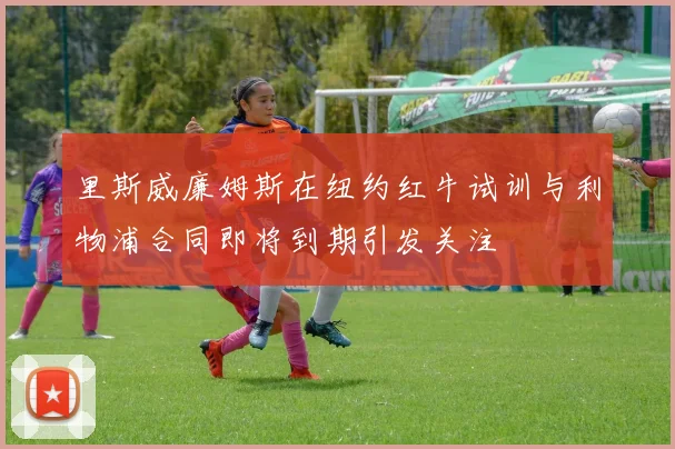 里斯威廉姆斯在纽约红牛试训与利物浦合同即将到期引发关注