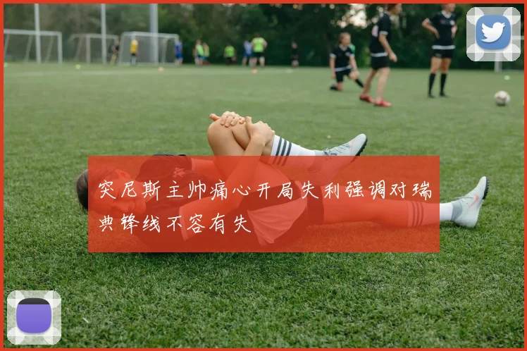 突尼斯主帅痛心开局失利强调对瑞典锋线不容有失
