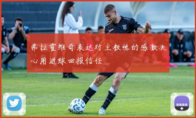 弗拉霍维奇表达对主教练的感激决心用进球回报信任
