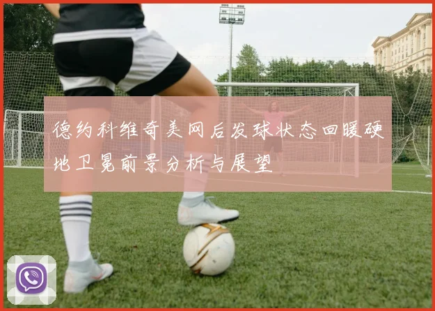 德约科维奇美网后发球状态回暖硬地卫冕前景分析与展望