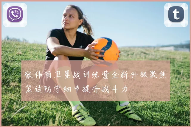 张伟丽卫冕战训练营全新升级聚焦笼边防守细节提升战斗力